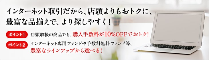 インターネット取引だから、店頭よりもおトクに、豊富な品揃えで、より探しやすく! ポイント1 店頭取扱の商品でも、購入手数料が10%OFFでおトク! ポイント2 インターネット専用ファンドや手数料無料ファンド等、豊富なラインアップから選べる!