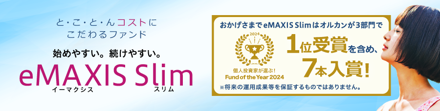と・こ・と・んコストにこだわるファンド 始めやすい。続けやすい。「eMAXIS Slim」 個人投資家が選ぶ！Fund of the Year 2024 おかげさまでeMAXIS Slimはオルカンが3部門で1位受賞を含め、7本入賞！  ※将来の運用成果等を保証するものではありません。