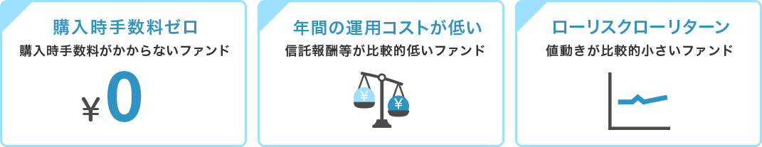 「購入時手数料ゼロ」購入時手数料がかからないファンド「年間の運用コストが低い」信託報酬等が比較的低いファンド「ローリスクローリターン」値動きが比較的小さいファンド