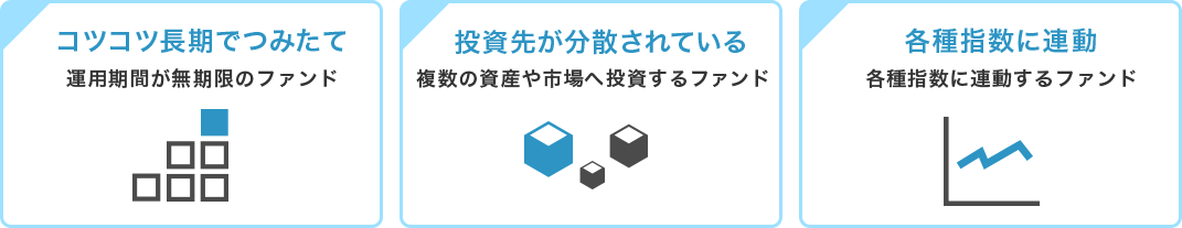 「コツコツ長期でつみたて」運用期間が無期限のファンド「投資先が分散されている」複数の資産や市場へ投資するファンド「各種指数に連動」各種指数に連動するファンド