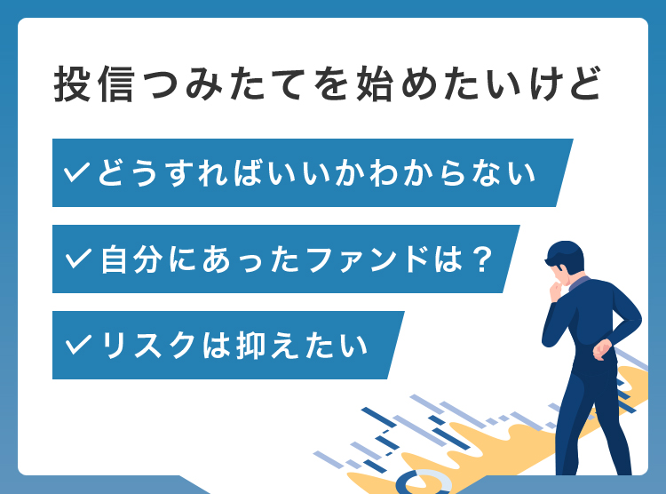 投信つみたてを始めたいけど「どうすればいいかわからない」「自分にあったファンドは？」「リスクは抑えたい」