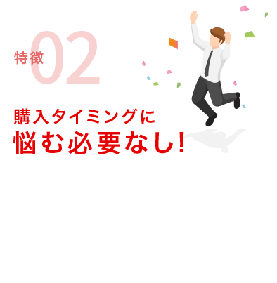 特徴02 購入タイミングに悩む必要なし！