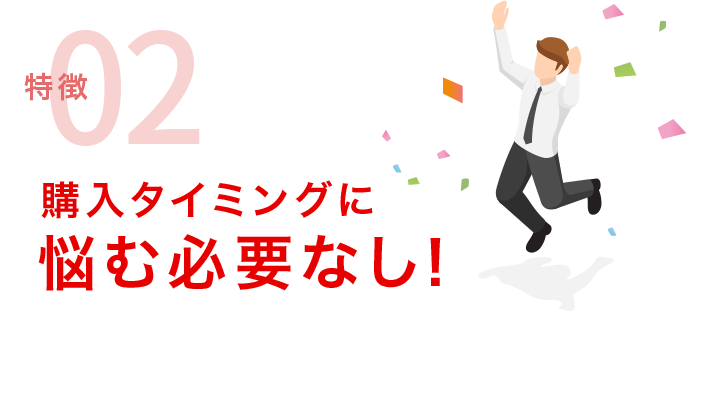 特徴02 購入タイミングに悩む必要なし！