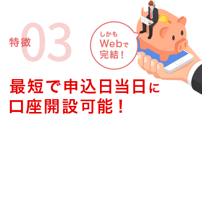 特徴03 最短で申込日当日に口座開設可能！「しかもWebで完結！」