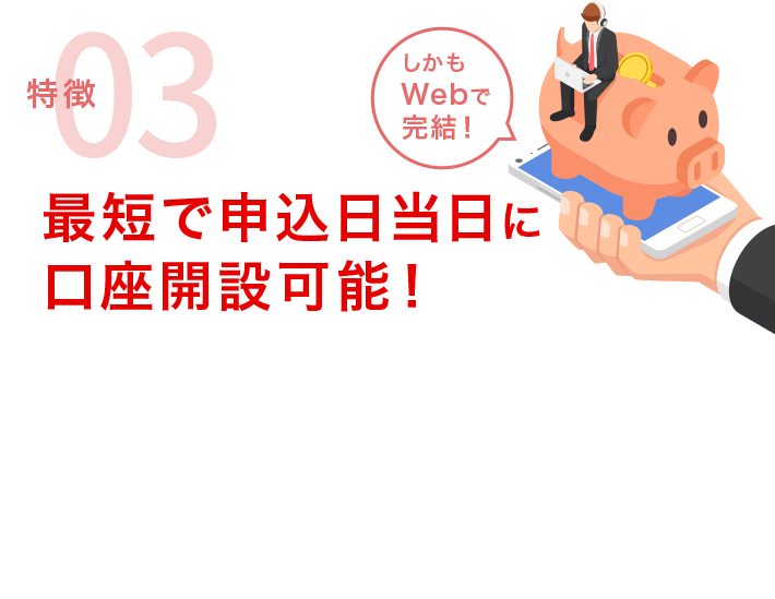 特徴03 最短で申込日当日に口座開設可能！「しかもWebで完結！」