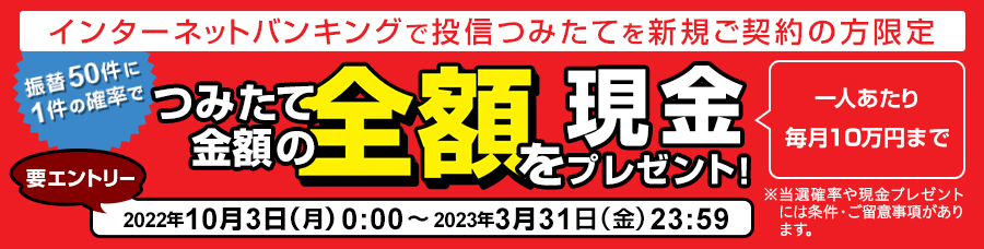 インターネットバンキングで投信つみたてを新規ご契約の方限定,振替50件に1件の確率でつみたて金額の全額を現金プレゼント！,一人あたり毎月10万円まで,要エントリー,2022年10月3日（月）0:00～2023年3月31日（金）23:59,※当選確率や現金プレゼントには条件・ご留意事項があります