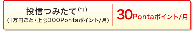 投信つみたて（*1）(1万円ごと・上限300Pontaポイント/月) 30Pontaポイント/月