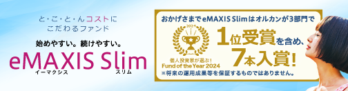 と・こ・と・んコストにこだわるファンド 始めやすい。続けやすい。「eMAXIS Slim」個人投資家が選ぶ！Fund of the Year 2024 おかげさまでeMAXIS Slimはオルカンが3部門で1位受賞を含め、7本入賞！ ※将来の運用成果等を保証するものではありません。