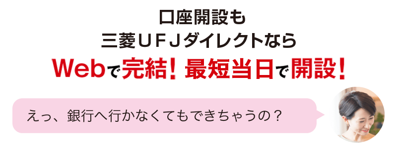 口座開設も三菱UFJダイレクトならWebで完結!最短2営業日で開設! えっ、銀行へ行かなくてもできちゃうの?