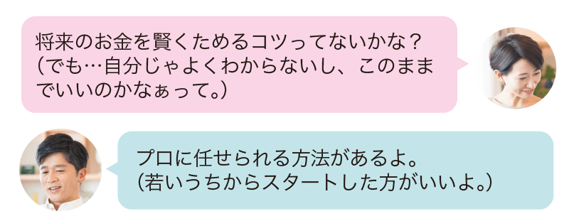 将来のお金を賢くためるコツってないかな?(でも…自分じゃよくわからないし、このままでいいのかなあって。)プロに任せられる方法があるよ。(若いうちからスタートした方がいいよ。)