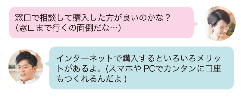 窓口で相談して購入した方が良いのかな?(窓口まで行くの面倒だな…)インターネットで購入するといろいろメリットがあるよ。スマホやPCでカンタンに口座もつくれるんだよ