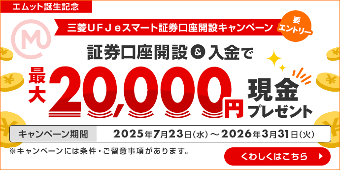 エムット誕生記念 三菱ＵＦＪ ｅスマート証券 口座開設キャンペーン 三菱ＵＦＪ銀行経由での証券口座開設＆入金で最大20,000円現金プレゼント 要エントリー　2025年7月23日（水） ～ 2026年3月31日（火）※キャンペーンには条件・ご留意事項があります。　くわしくはこちら