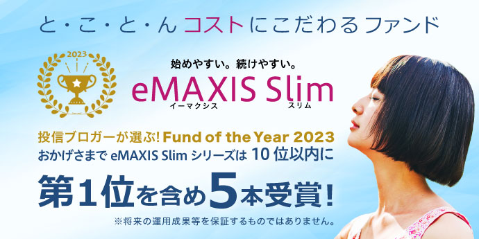 と・こ・と・んコストにこだわるファンド　始めやすい、続けやすい。eMAXIS Slim（イーマクシススリム）　投信ブロガーが選ぶ！Found of the Year 2023　おかげさまでeMAXIS Slimシリーズは10位以内に　第1位を含め5本受賞！　※将来の運用成果等を保証するものではありません。