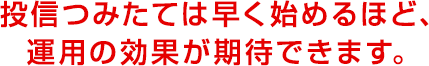 投信つみたては早く始めるほど、運用の効果が期待できます。