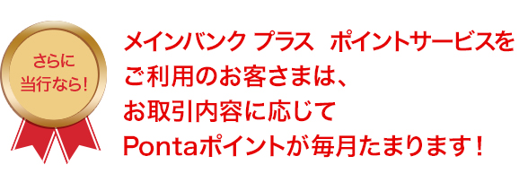 メインバンク プラス ポイントサービスをご利用のお客さまは、お取引内容に応じてPontaポイントが毎月たまります！