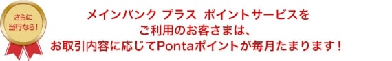 メインバンク プラス ポイントサービスをご利用のお客さまは、お取引内容に応じてPontaポイントが毎月たまります！