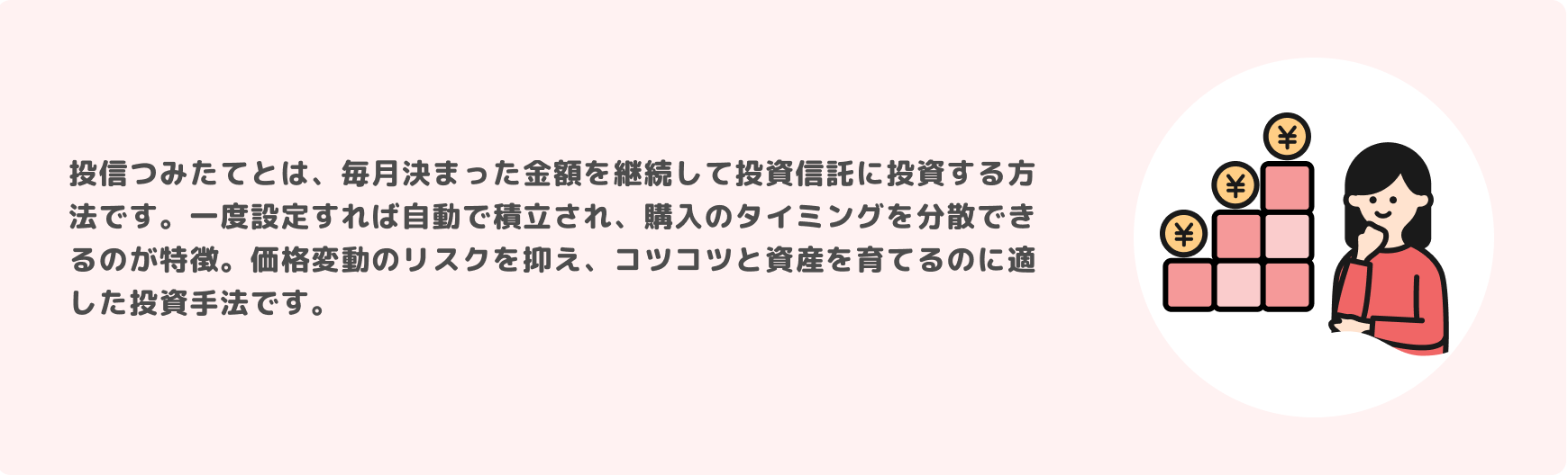 投信つみたてとは、毎月決まった金額を継続して投資信託に投資する方法です。一度設定すれば自動で積立され、購入のタイミングを分散できるのが特徴。価格変動のリスクを抑え、コツコツと資産を育てるのに適した投資手法です。
