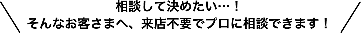 相談して決めたい…!そんなお客さまへ、来店不要でプロに相談できます!