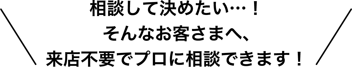 相談して決めたい…!そんなお客さまへ、来店不要でプロに相談できます!