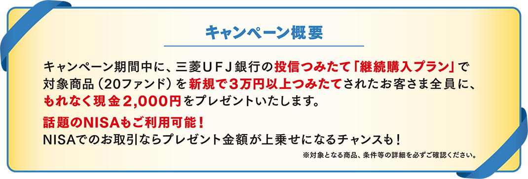 キャンペーン概要 キャンペーン期間中に、三菱ＵＦＪ銀行の投信つみたて「継続購入プラン」で対象商品(20ファンド)を新規で3万円以上つみたてされたお客さま全員に、もれなく現金2,000円をプレゼントいたします。話題のNISAもご利用可能！NISAでのお取引ならプレゼント金額が上乗せになるチャンスも！※対象となる商品、条件等の詳細を必ずご確認ください。