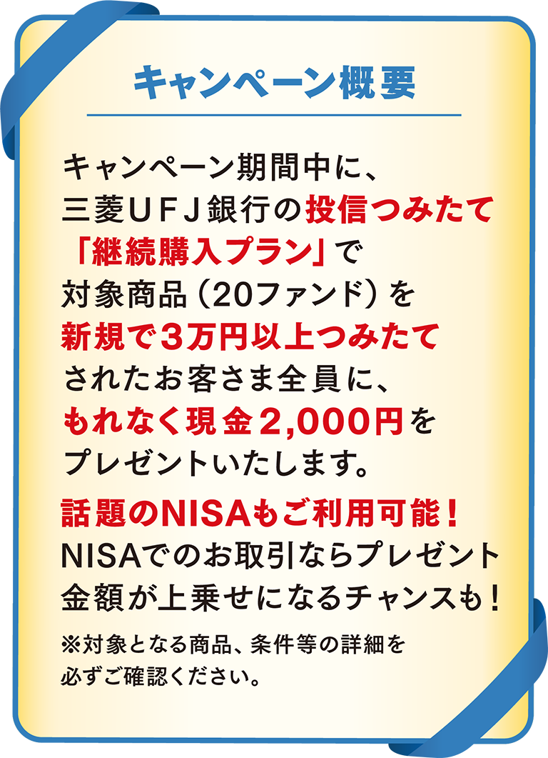 キャンペーン概要 キャンペーン期間中に、三菱ＵＦＪ銀行の投信つみたて「継続購入プラン」で対象商品(20ファンド)を新規で3万円以上つみたてされたお客さま全員に、もれなく現金2,000円をプレゼントいたします。話題のNISAもご利用可能！NISAでのお取引ならプレゼント金額が上乗せになるチャンスも！※対象となる商品、条件等の詳細を必ずご確認ください。