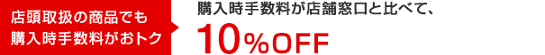 店頭取扱の商品でも購入時手数料がおトク 購入時手数料が店頭窓口と比べて、10％OFF