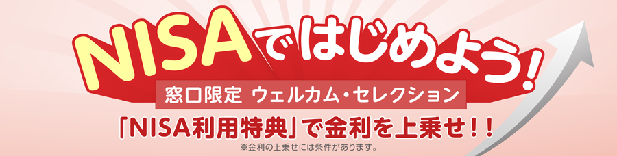 NISAではじめよう！窓口限定 ウェルカム・セレクション「NISA利用特典」で金利を上乗せ！！※金利の上乗せには条件があります。