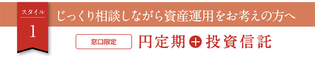 スタイル1　じっくり相談しながら資産運用をお考えの方へ　窓口限定 円定期＋投資信託