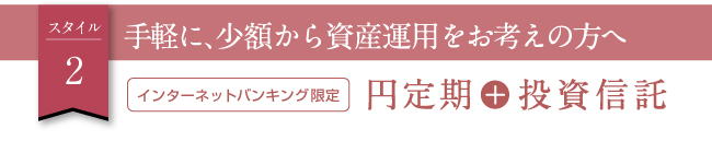スタイル2　手軽に、少額から資産運用をお考えの方へ　インターネットバンキング限定 円定期＋投資信託