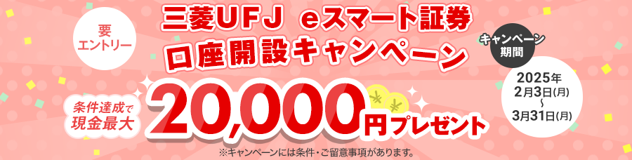 三菱UFJ eスマート証券口座開設キャンペーン　条件達成で現金最大20,000円プレゼント　要エントリー　キャンペーン期間は2025年2月3日月曜日から3月31日月曜日まで　※キャンペーンには条件・ご留意事項があります。　※三菱UFJ銀行は三菱UFJ eスマート証券の金融商品仲介を行っています。
