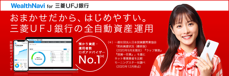 おまかせだから、はじめやすい。三菱UFJ銀行の全自動資産運用 WealthNavi for 三菱UFJ銀行 預かり資産・運用者数 ロボアドバイザーNo.1(*)(*)一般社団法人日本投資顧問業協会「契約資産状況(最新版)(2020年9月末現在)『ラップ業務』『投資一任業』」を基にネット専業業者を比較 モーニングスター社調べ(2020年12月時点)