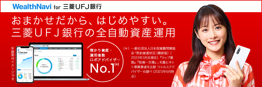 おまかせだから、はじめやすい。三菱UFJ銀行の全自動資産運用 WealthNavi for 三菱UFJ銀行 預かり資産・運用者数 ロボアドバイザーNo.1(*)(*)一般社団法人日本投資顧問業協会「契約資産状況(最新版)(2022年9月末現在)『ラップ業務』『投資一任業』」を基にネット専業業者を比較 モーニングスター(現:ウエルスアドバイザー)社調べ(2022年12月時点)