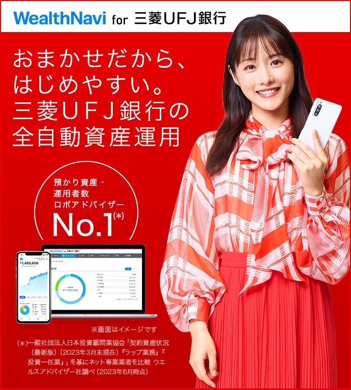 おまかせだから、はじめやすい。三菱UFJ銀行の全自動資産運用 WealthNavi for 三菱UFJ銀行 預かり資産・運用者数 ロボアドバイザーNo.1(*)(*)一般社団法人日本投資顧問業協会「契約資産状況(最新版)(2022年9月末現在)『ラップ業務』『投資一任業』」を基にネット専業業者を比較 モーニングスター(現:ウエルスアドバイザー)社調べ(2022年12月時点)