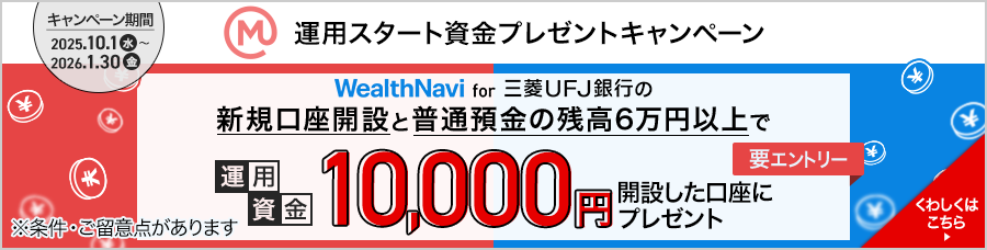 運用スタート資金プレゼントキャンペーン キャンペーン期間2025年10月1日（水）から2026年1月30日（金）WealthNavi for 三菱ＵＦＪ銀行の新規口座開設と普通預金の残高6万円以上で運用資金10,000円開設した口座にプレゼント　※条件・ご留意点があります くわしくはこちら