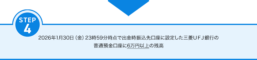STEP4 2026年1月30日（金）23時59分時点で出金時振込先口座に設定した三菱ＵＦＪ銀行の普通預金口座に6万円以上の残高