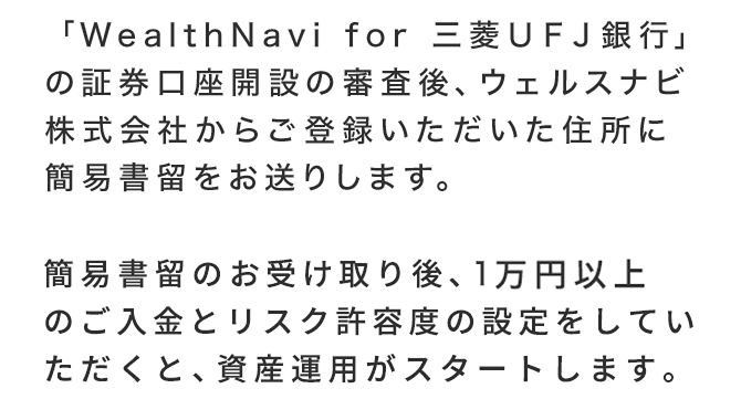 「WealthNavi for三菱ＵＦＪ銀行」の証券口座開設の審査後、ウェルスナビ株式会社からご登録いただいた住所に簡易書留をお送りします。簡易書留のお受け取り後、1万円以上のご入金とリスク許容度の設定をしていただくと、資産運用がスタートします。