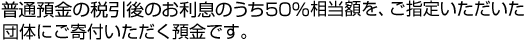 普通預金の税引後のお利息のうち50％相当額を、ご指定いただいた団体にご寄付いただく預金です。