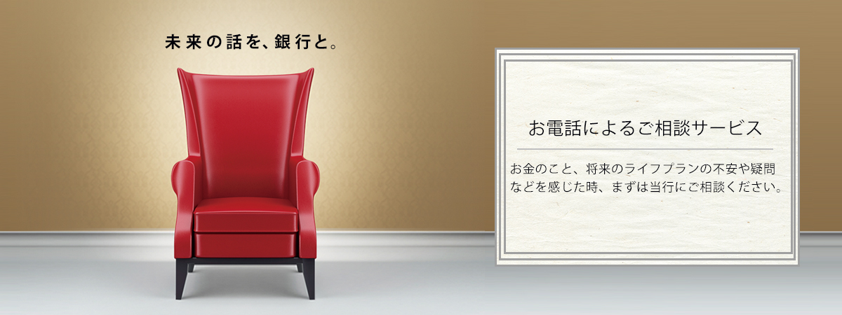 お電話によるご相談サービス お金のこと、将来のライフプランの不安や疑問などを感じた時、まずは当行にご相談ください。