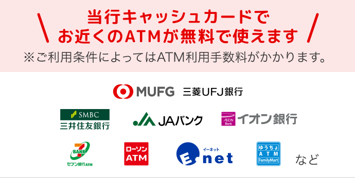当行キャッシュカードでお近くのATMが無料で使えます。※ご利用条件によってはATM利用手数料がかかります。