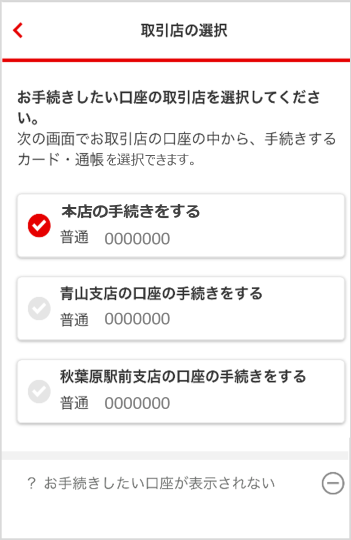 利用店の選択画面からお手続きしたい口座の取引店を選択してください。次の画面でお取引店の口座の中から、手続きするカード・通帳を選択できます。