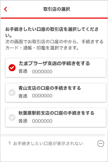 取引店の選択画面から、お手続きしたい口座の取引店を選択してください。次の画面でお取引店の口座の中から、手続きするカード・通帳を選択できます。