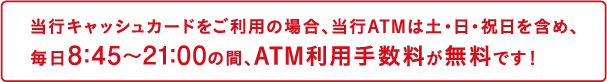 当行キャッシュカードをご利用の場合、当行ATMは土・日・祝日を含め、毎日8:45～21:00の間、ATM利用手数料が無料です！