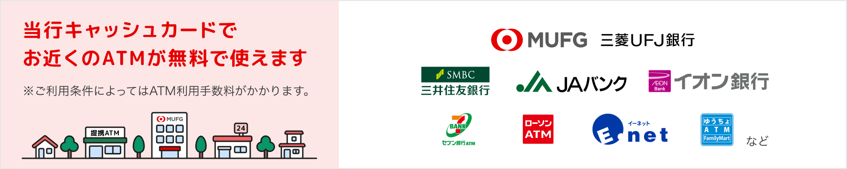 当行キャッシュカードでお近くのATMが無料で使えます。※ご利用条件によってはATM利用手数料がかかります。
