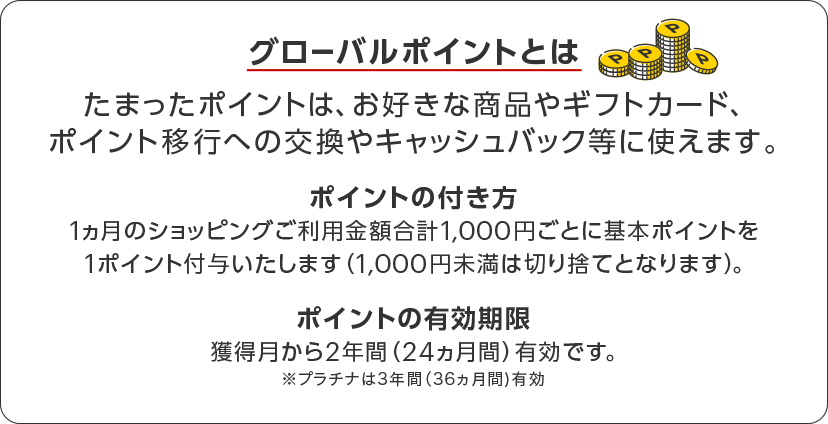 グローバルポイントとは　たまったポイントはお好きな商品やギフトカード、ポイント移行への交換やキャッシュバック等に使えます。　ポイントの付き方 1カ月のショッピングご利用金額合計1,000円ごとに基本ポイントを1ポイント付与いたします。（1,000円未満は切り捨てとなります）。　ポイントの有効期限 獲得月から2年間（24カ月間）有効です。　※プラチナは3年間（36カ月間）有効