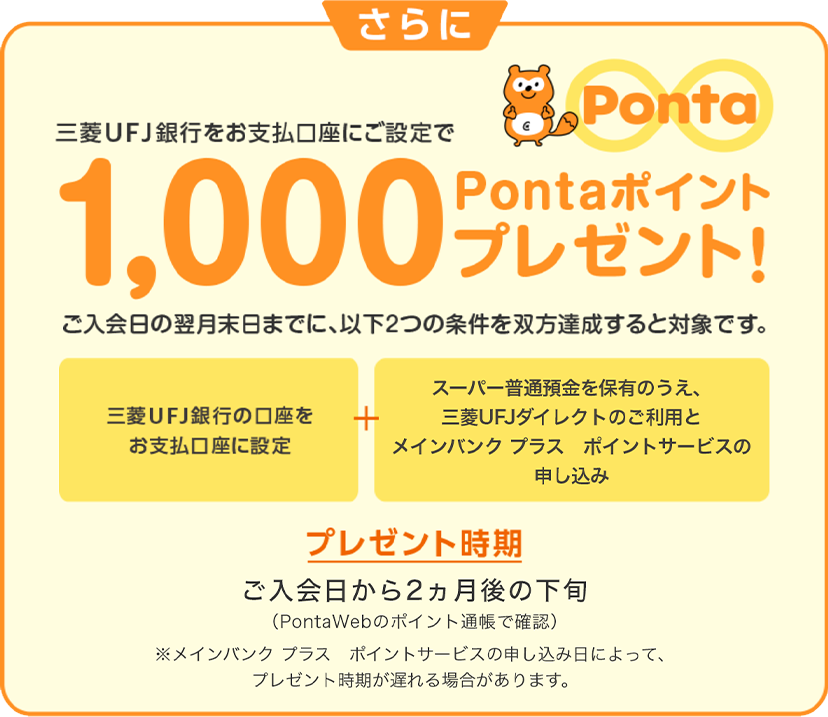 さらに三菱ＵＦＪ銀行をお支払口座にご設定で1,000Pontaポイントプレゼント！　ご入会日の翌月末日までに、以下2つの条件を双方達成すると対象です。　「三菱ＵＦＪ銀行の口座をお支払口座に設定」＋「スーパー普通預金を保有のうえ、三菱ＵＦＪダイレクトのご利用とポイントサービスの申し込み」　プレゼント時期 ご入会日から2カ月後の下旬（PontaWebのポイント通帳で確認）※ポイントサービスの申し込み日によって、 プレゼント時期が遅れる場合があります。