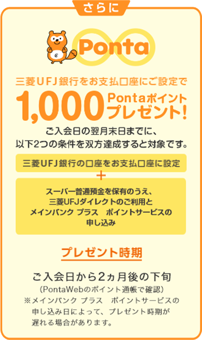 さらに三菱ＵＦＪ銀行をお支払口座にご設定で1,000Pontaポイントプレゼント！　ご入会日の翌月末日までに、以下2つの条件を双方達成すると対象です。　「三菱ＵＦＪ銀行の口座をお支払口座に設定」＋「スーパー普通預金を保有のうえ、三菱ＵＦＪダイレクトのご利用とポイントサービスの申し込み」　プレゼント時期 ご入会日から2カ月後の下旬（PontaWebのポイント通帳で確認）※ポイントサービスの申し込み日によって、 プレゼント時期が遅れる場合があります。