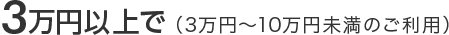 3万円以上で（3万円～10万円未満のご利用）
