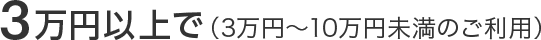 3万円以上で（3万円～10万円未満のご利用）