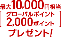 最大10,000円相当（グローバルポイント2,000ポイント）プレゼント！