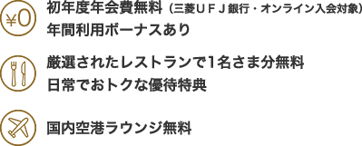 初年度年会費無料（三菱ＵＦＪ銀行・オンライン入会対象）　年間利用ボーナスあり　厳選されたレストランで1名さま分無料　日常でおトクな優待特典　国内空港ラウンジ無料